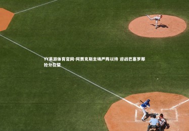 YY易游体育官网-阿贾克斯主场严阵以待 迎战巴塞罗那抢分在望