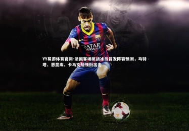 YY易游体育官网-法国客场挑战冰岛首发阵容预测，马特塔、恩昆库、卡马文加领衔出击