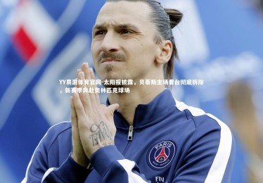 YY易游体育官网-太阳报披露，贝蒂斯主场看台彻底拆除，新赛季奔赴奥林匹克球场