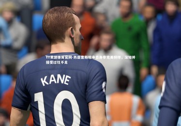 YY易游体育官网-苏亚雷斯坦承自身非完美榜样，深知并接受过往不足