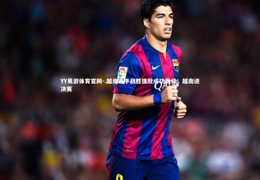 YY易游体育官网-.越南选手战胜强敌成功晋级，越南进决赛